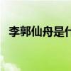 李郭仙舟是什么意思一打一肖（李郭仙舟）