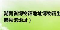 湖南省博物馆地址博物馆坐什么地铁(湖南省博物馆地址)