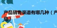 产品销售渠道有哪几种(产品的销售渠道有哪些)