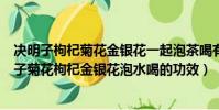 决明子枸杞菊花金银花一起泡茶喝有什么好处与坏处(决明子菊花枸杞金银花泡水喝的功效)