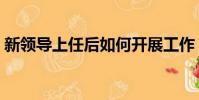新领导上任后如何开展工作(如何开展工作)