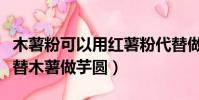 木薯粉可以用红薯粉代替做芋圆吗(红薯粉代替木薯做芋圆)