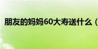 朋友的妈妈60大寿送什么(60大寿送什么)