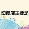 动漫店主要是卖什么的（动漫店是做什么的）