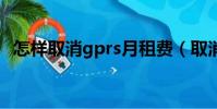 怎样取消gprs月租费(取消gprs5元套餐)