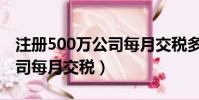 注册500万公司每月交税多少(注册500万公司每月交税)