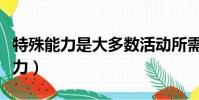 特殊能力是大多数活动所需要的能力(特殊能力)