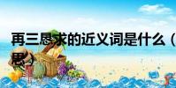 再三恳求的近义词是什么(再三哀求是什么意思)