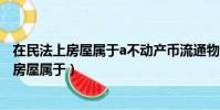 在民法上房屋属于a不动产币流通物c限制流通物(在民法上房屋属于)