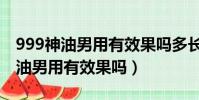 999神油男用有效果吗多长时间见效(999神油男用有效果吗)