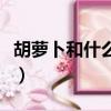 胡萝卜和什么相克和禁忌（胡萝卜和什么相克）