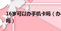 16岁可以办手机卡吗(办手机卡有年龄限制吗)