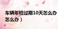 车辆年检过期10天怎么办(检车过期10天了怎么办)