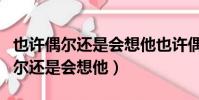 也许偶尔还是会想他也许偶尔还是会(也许偶尔还是会想他)