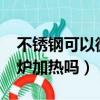 不锈钢可以微波炉加热吗?（不锈钢可以微波炉加热吗）