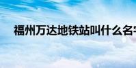 福州万达地铁站叫什么名字(福州万达)
