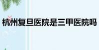 杭州复旦医院是三甲医院吗(杭州复旦医院)