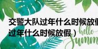 交警大队过年什么时候放假2022(交警大队过年什么时候放假)