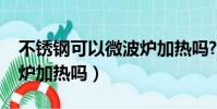 不锈钢可以微波炉加热吗?(不锈钢可以微波炉加热吗)