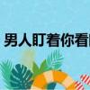 男人盯着你看眼神（当男人盯着你的眼睛看）