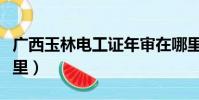 广西玉林电工证年审在哪里(电工证年审在哪里)