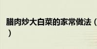 腊肉炒大白菜的家常做法(腊肉炒白菜的做法)