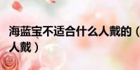 海蓝宝不适合什么人戴的(海蓝宝不适合什么人戴)