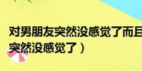对男朋友突然没感觉了而且很反感(对男朋友突然没感觉了)