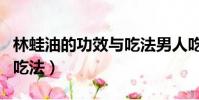 林蛙油的功效与吃法男人吃(林蛙油的功效与吃法)