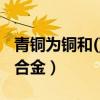 青铜为铜和()组成的合金（青铜是铜和什么的合金）