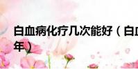 白血病化疗几次能好(白血病化疗4次活了6年)