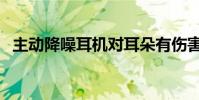 主动降噪耳机对耳朵有伤害吗(主动降噪)