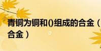 青铜为铜和()组成的合金(青铜是铜和什么的合金)