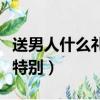 送男人什么礼物比较合适（送男人什么礼物最特别）