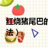 红烧猪尾巴的做法大全家常（红烧猪尾巴的做法）