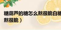 糖葫芦的糖怎么熬很脆白糖(糖葫芦的糖怎么熬很脆)