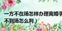 一方不在场怎样办理离婚手续(起诉离婚一方不到场怎么判)