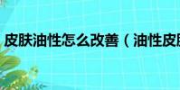 皮肤油性怎么改善(油性皮肤一天洗几次脸)