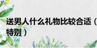 送男人什么礼物比较合适(送男人什么礼物最特别)