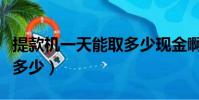提款机一天能取多少现金啊(提款机一天能取多少)