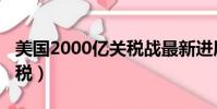 美国2000亿关税战最新进展(美国2000亿关税)