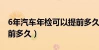 6年汽车年检可以提前多久(汽车年检可以提前多久)