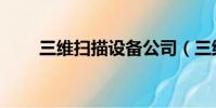 三维扫描设备公司(三维扫描设备)