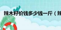 辣木籽价钱多少钱一斤(辣木籽多钱一斤)