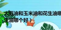 大豆油和玉米油和花生油哪个好(玉米油和花生油哪个好)