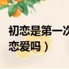 初恋是第一次谈恋爱吗女生（初恋是第一次谈恋爱吗）
