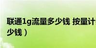 联通1g流量多少钱 按量计费(联通1g流量多少钱)