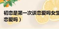 初恋是第一次谈恋爱吗女生(初恋是第一次谈恋爱吗)