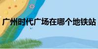广州时代广场在哪个地铁站(广州时代广场)