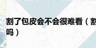 割了包皮会不会很难看(割了包皮会做的更爽吗)